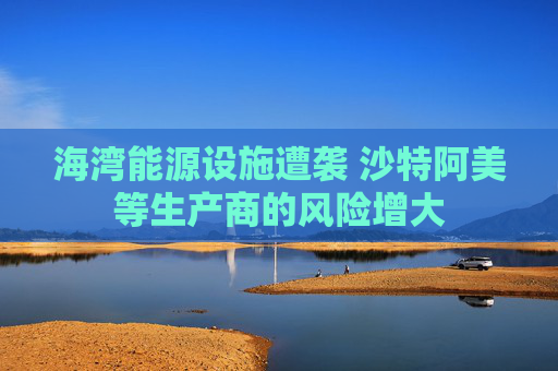 海湾能源设施遭袭 沙特阿美等生产商的风险增大  第1张