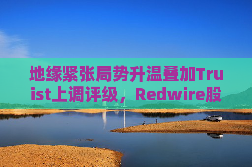 地缘紧张局势升温叠加Truist上调评级，Redwire股价逆市走高  第1张