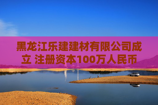 黑龙江乐建建材有限公司成立 注册资本100万人民币
