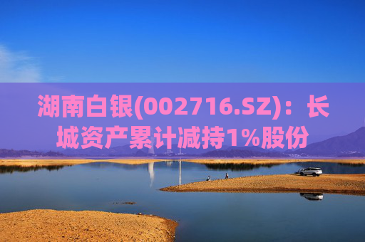 湖南白银(002716.SZ)：长城资产累计减持1%股份
