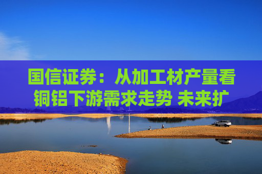 国信证券：从加工材产量看铜铝下游需求走势 未来扩内需政策持续发力