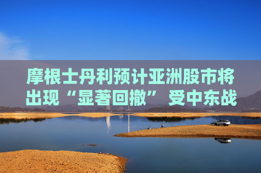 摩根士丹利预计亚洲股市将出现“显著回撤” 受中东战火冲击