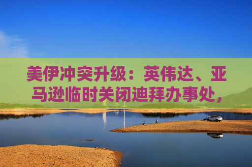 美伊冲突升级：英伟达、亚马逊临时关闭迪拜办事处，谷歌员工滞留当地  第1张