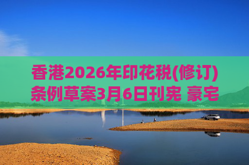 香港2026年印花税(修订)条例草案3月6日刊宪 豪宅交易印花税上调至6.5%