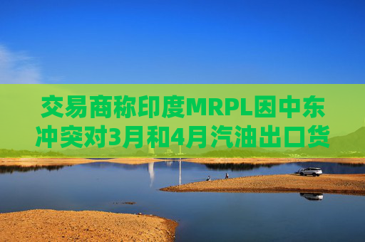 交易商称印度MRPL因中东冲突对3月和4月汽油出口货物宣布遭遇不可抗力