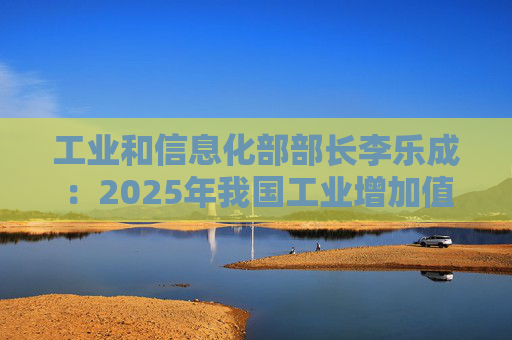 工业和信息化部部长李乐成：2025年我国工业增加值41.7万亿元，世界第一制造大国地位进一步巩固