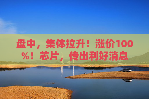 盘中，集体拉升！涨价100%！芯片，传出利好消息