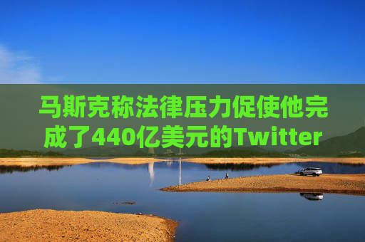 马斯克称法律压力促使他完成了440亿美元的Twitter交易