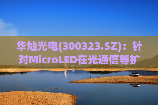 华灿光电(300323.SZ)：针对MicroLED在光通信等扩展领域的应用，目前仍处于早期研发和样品验证阶段