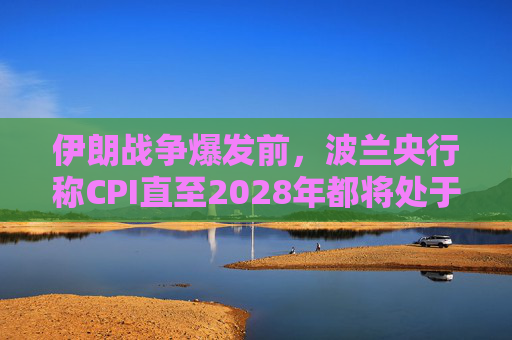 伊朗战争爆发前，波兰央行称CPI直至2028年都将处于目标区间内
