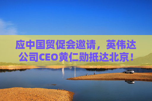 应中国贸促会邀请，英伟达公司CEO黄仁勋抵达北京！3个月前，黄仁勋曾在华表态：要继续与中国合作  第1张