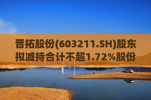 晋拓股份(603211.SH)股东拟减持合计不超1.72%股份