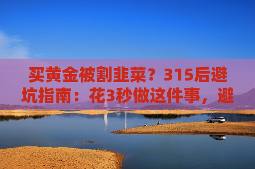 买黄金被割韭菜？315后避坑指南：花3秒做这件事，避开大半陷阱