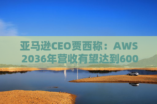 亚马逊CEO贾西称：AWS 2036年营收有望达到6000亿美元