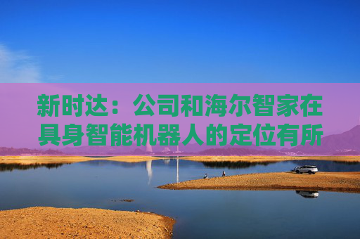 新时达：公司和海尔智家在具身智能机器人的定位有所不同