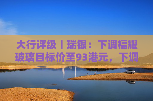 大行评级丨瑞银：下调福耀玻璃目标价至93港元，下调2026至28年盈利预测