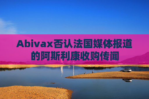 Abivax否认法国媒体报道的阿斯利康收购传闻