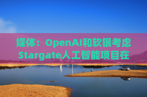 媒体:OpenAI和软银考虑Stargate人工智能项目在英国进行投资