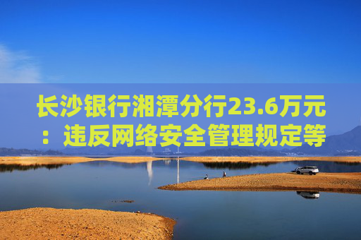 长沙银行湘潭分行23.6万元：违反网络安全管理规定等