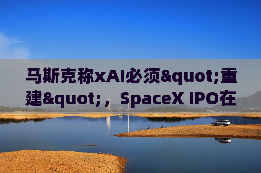 马斯克称xAI必须"重建"，SpaceX IPO在即