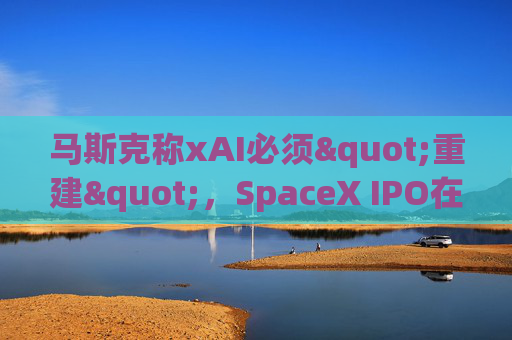 马斯克称xAI必须"重建"，SpaceX IPO在即