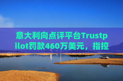 意大利向点评平台Trustpilot罚款460万美元，指控其误导消费者