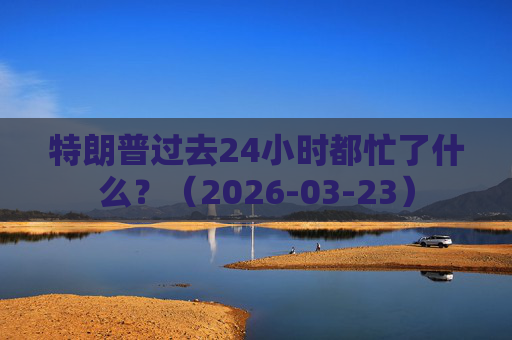 特朗普过去24小时都忙了什么？（2026-03-23）