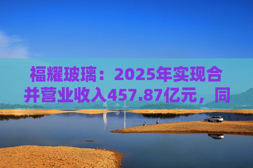 福耀玻璃：2025年实现合并营业收入457.87亿元，同比增长16.65%