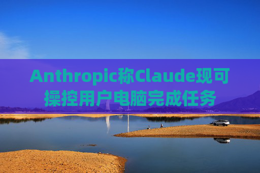 Anthropic称Claude现可操控用户电脑完成任务