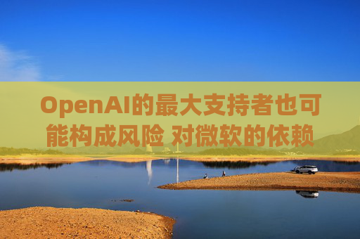 OpenAI的最大支持者也可能构成风险 对微软的依赖在IPO前夕引发质疑