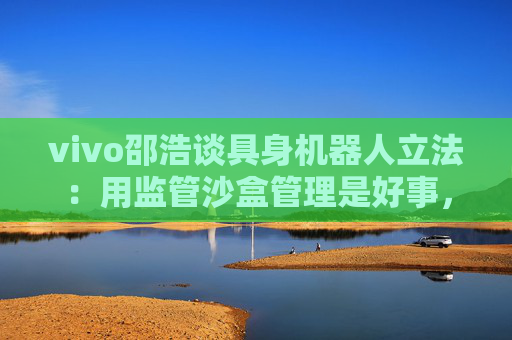 vivo邵浩谈具身机器人立法：用监管沙盒管理是好事，政府应给企业更多自由度去创新