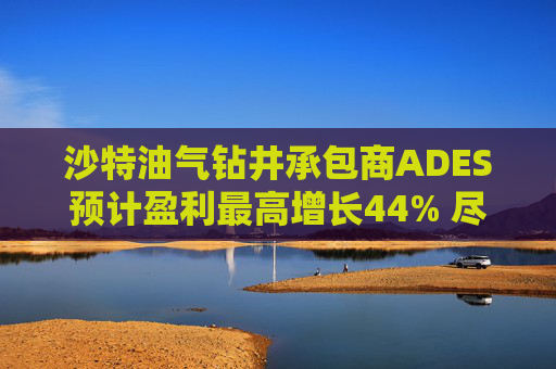 沙特油气钻井承包商ADES预计盈利最高增长44% 尽管地区局势紧张影响钻机运营
