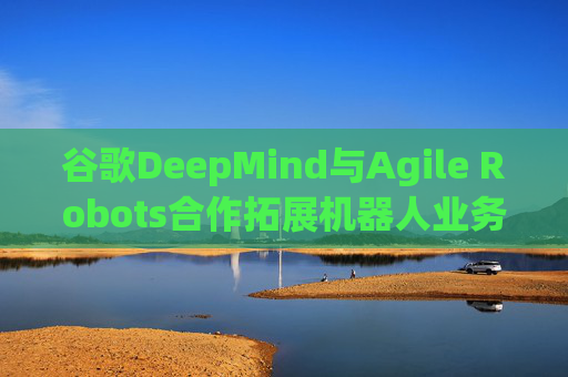 谷歌DeepMind与Agile Robots合作拓展机器人业务