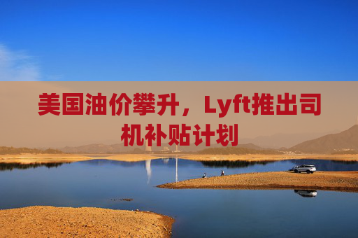 美国油价攀升，Lyft推出司机补贴计划