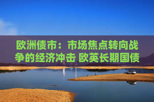 欧洲债市：市场焦点转向战争的经济冲击 欧英长期国债收益率大幅走低