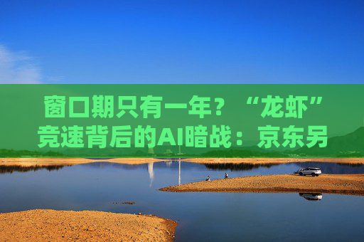 窗口期只有一年？“龙虾”竞速背后的AI暗战：京东另辟“产业端”解法，能后来居上吗？