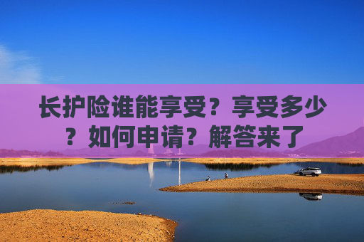 长护险谁能享受？享受多少？如何申请？解答来了