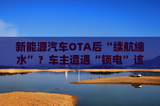 新能源汽车OTA后“续航缩水”？车主遭遇“锁电”该如何维权  第1张