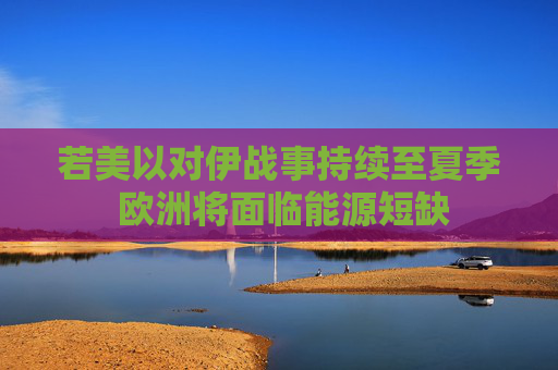 若美以对伊战事持续至夏季 欧洲将面临能源短缺