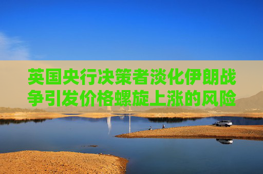 英国央行决策者淡化伊朗战争引发价格螺旋上涨的风险