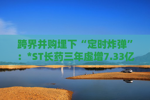 跨界并购埋下“定时炸弹”：*ST长药三年虚增7.33亿营收，终遭强制退市  第1张