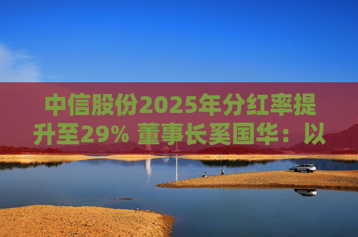 中信股份2025年分红率提升至29% 董事长奚国华：以实际行动推进对全体股东的承诺，力争超越期待