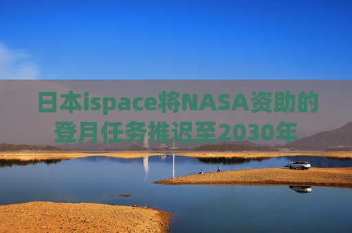 日本ispace将NASA资助的登月任务推迟至2030年