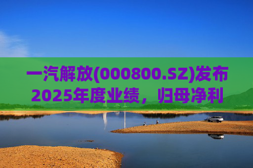 一汽解放(000800.SZ)发布2025年度业绩，归母净利润7.25亿元，增长16.41%