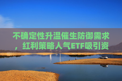 不确定性升温催生防御需求，红利策略人气ETF吸引资金关注  第1张