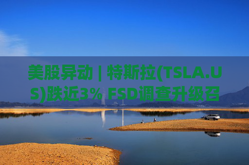 美股异动 | 特斯拉(TSLA.US)跌近3% FSD调查升级召回风险上升