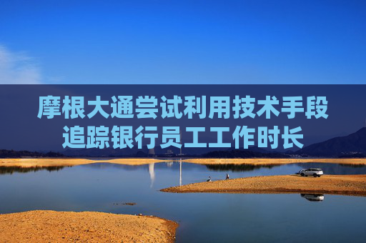 摩根大通尝试利用技术手段追踪银行员工工作时长