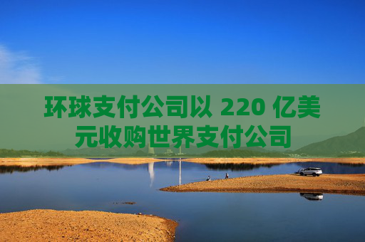 环球支付公司以 220 亿美元收购世界支付公司