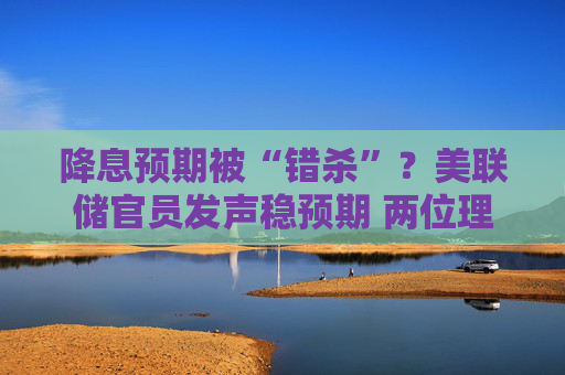 降息预期被“错杀”？美联储官员发声稳预期 两位理事称年内仍可能降息