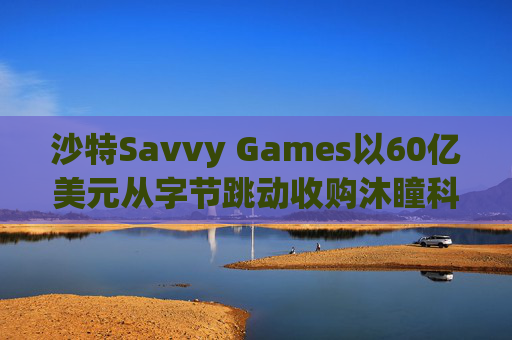 沙特Savvy Games以60亿美元从字节跳动收购沐瞳科技